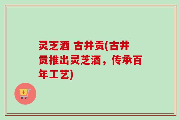 灵芝酒 古井贡(古井贡推出灵芝酒，传承百年工艺)
