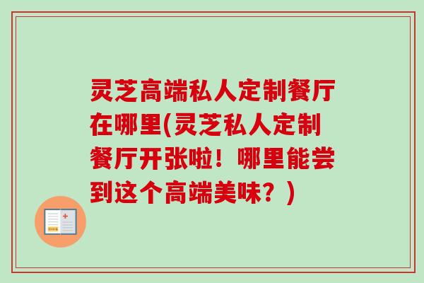 灵芝高端私人定制餐厅在哪里(灵芝私人定制餐厅开张啦!哪里能尝到这个高端美味?) 灵芝高端私人定制餐厅在哪里(灵芝私人定制餐厅开张啦!哪里能尝到这个高端美味?)