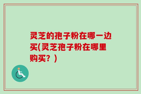 灵芝的孢子粉在哪一边买(灵芝孢子粉在哪里购买?) 灵芝的孢子粉在哪一边买(灵芝孢子粉在哪里购买?)