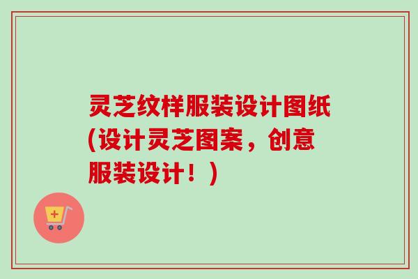 灵芝纹样服装设计图纸(设计灵芝图案,创意服装设计!) 灵芝纹样服装设计图纸(设计灵芝图案,创意服装设计!)