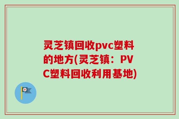 灵芝镇回收pvc塑料的地方(灵芝镇:PVC塑料回收利用基地) 灵芝镇回收pvc塑料的地方(灵芝镇:PVC塑料回收利用基地)