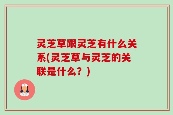 灵芝草跟灵芝有什么关系(灵芝草与灵芝的关联是什么?) 灵芝草跟灵芝有什么关系(灵芝草与灵芝的关联是什么?)