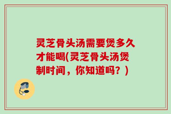 灵芝骨头汤需要煲多久才能喝(灵芝骨头汤煲制时间,你知道吗?) 灵芝骨头汤需要煲多久才能喝(灵芝骨头汤煲制时间,你知道吗?)