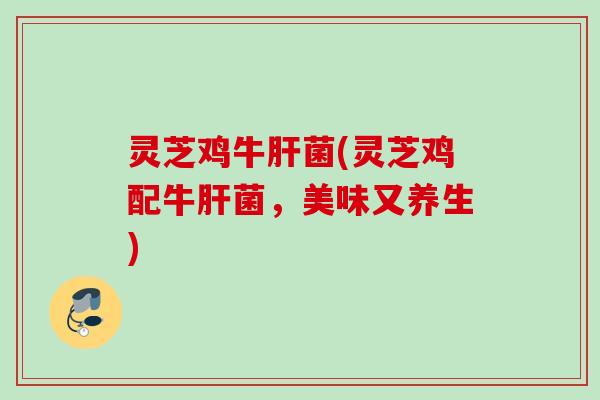 灵芝鸡牛菌(灵芝鸡配牛菌,美味又养生) 灵芝鸡牛菌(灵芝鸡配牛菌,美味又养生)