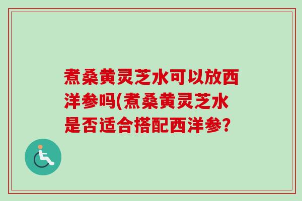 煮桑黄灵芝水可以放西洋参吗(煮桑黄灵芝水是否适合搭配西洋参? 煮桑黄灵芝水可以放西洋参吗(煮桑黄灵芝水是否适合搭配西洋参?