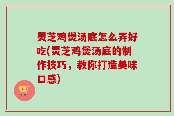 灵芝鸡煲汤底怎么弄好吃(灵芝鸡煲汤底的制作技巧,教你打造美味口感) 灵芝鸡煲汤底怎么弄好吃(灵芝鸡煲汤底的制作技巧,教你打造美味口感)