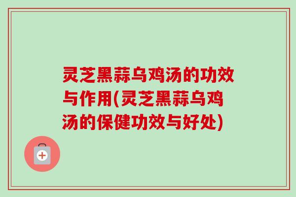 灵芝黑蒜乌鸡汤的功效与作用(灵芝黑蒜乌鸡汤的保健功效与好处) 灵芝黑蒜乌鸡汤的功效与作用(灵芝黑蒜乌鸡汤的保健功效与好处)