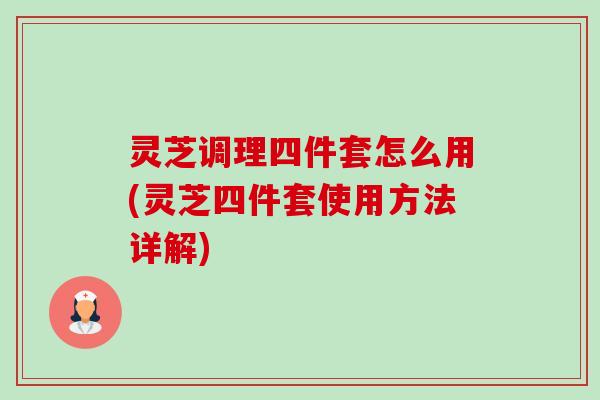 灵芝调理四件套怎么用(灵芝四件套使用方法详解) 灵芝调理四件套怎么用(灵芝四件套使用方法详解)