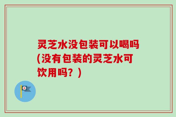 灵芝水没包装可以喝吗(没有包装的灵芝水可饮用吗?) 灵芝水没包装可以喝吗(没有包装的灵芝水可饮用吗?)