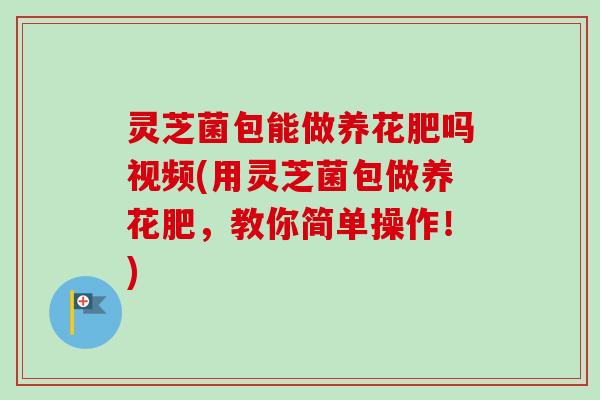 灵芝菌包能做养花肥吗视频(用灵芝菌包做养花肥,教你简单操作!) 灵芝菌包能做养花肥吗视频(用灵芝菌包做养花肥,教你简单操作!)