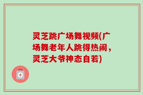 灵芝跳广场舞视频(广场舞老年人跳得热闹,灵芝大爷神态自若) 灵芝跳广场舞视频(广场舞老年人跳得热闹,灵芝大爷神态自若)