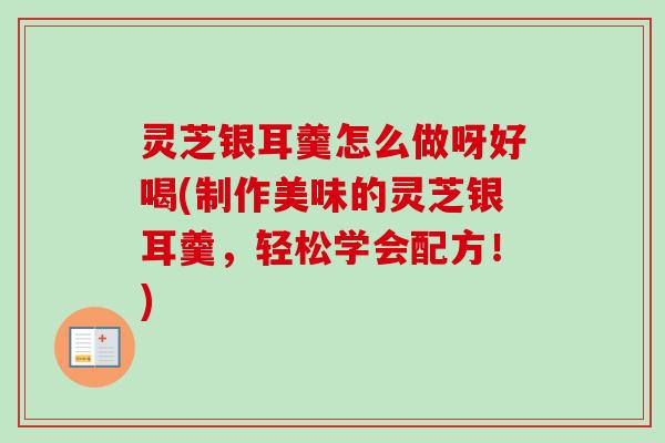 灵芝银耳羹怎么做呀好喝(制作美味的灵芝银耳羹,轻松学会配方!) 灵芝银耳羹怎么做呀好喝(制作美味的灵芝银耳羹,轻松学会配方!)