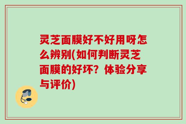灵芝面膜好不好用呀怎么辨别(如何判断灵芝面膜的好坏?体验分享与评价) 灵芝面膜好不好用呀怎么辨别(如何判断灵芝面膜的好坏?体验分享与评价)