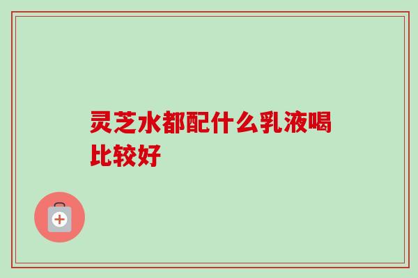 灵芝水都配什么乳液喝比较好 灵芝水都配什么乳液喝比较好