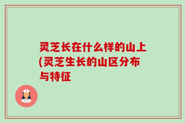 灵芝长在什么样的山上(灵芝生长的山区分布与特征