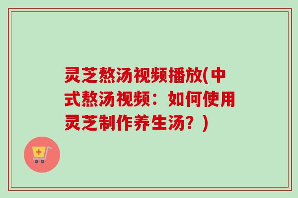 灵芝熬汤视频播放(中式熬汤视频:如何使用灵芝制作养生汤?) 灵芝熬汤视频播放(中式熬汤视频:如何使用灵芝制作养生汤?)