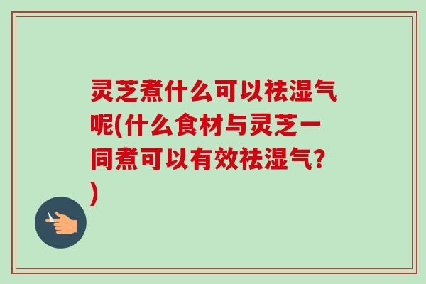 灵芝煮什么可以祛湿气呢(什么食材与灵芝一同煮可以有效祛湿气?) 灵芝煮什么可以祛湿气呢(什么食材与灵芝一同煮可以有效祛湿气?)