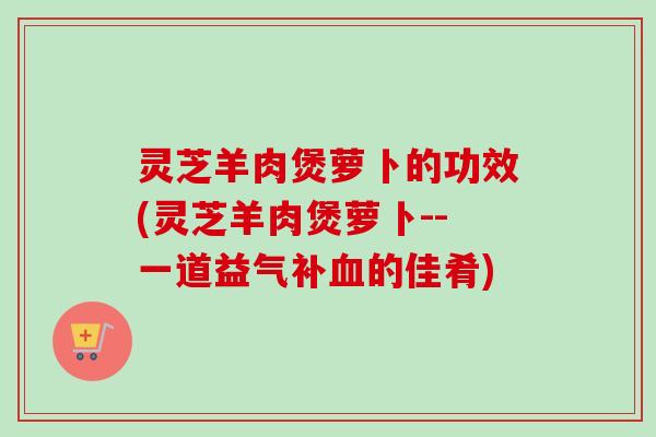 灵芝羊肉煲萝卜的功效(灵芝羊肉煲萝卜--一道益气补的佳肴) 灵芝羊肉煲萝卜的功效(灵芝羊肉煲萝卜--一道益气补的佳肴)