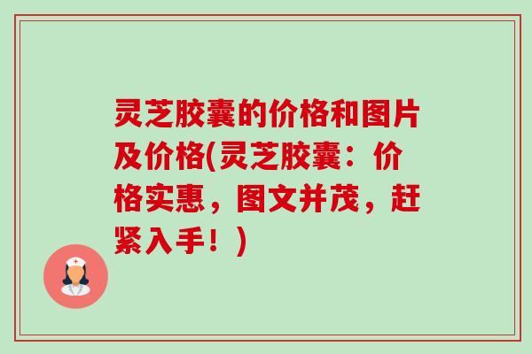 灵芝胶囊的价格和图片及价格(灵芝胶囊：价格实惠，图文并茂，赶紧入手！)