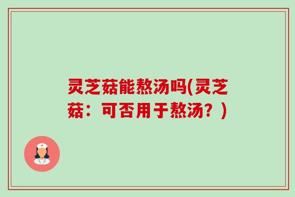 灵芝菇能熬汤吗(灵芝菇:可否用于熬汤?) 灵芝菇能熬汤吗(灵芝菇:可否用于熬汤?)