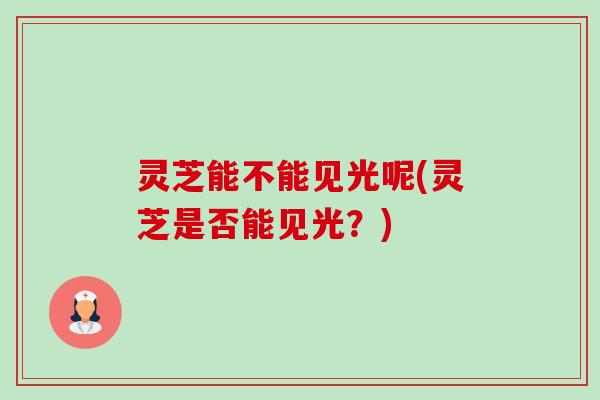 灵芝能不能见光呢(灵芝是否能见光?) 灵芝能不能见光呢(灵芝是否能见光?)