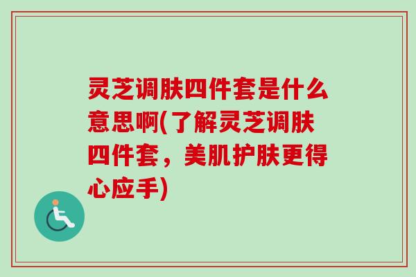 灵芝调肤四件套是什么意思啊(了解灵芝调肤四件套，美肌护肤更得心应手)
