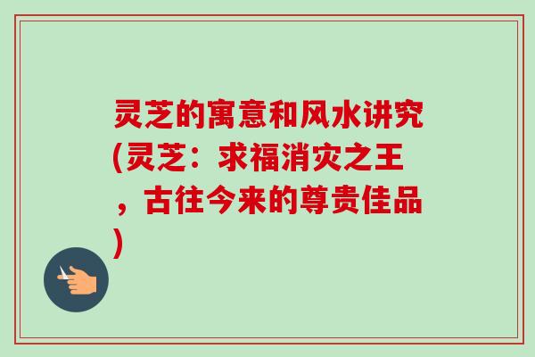 灵芝的寓意和风水讲究(灵芝:求福消灾之王,古往今来的尊贵佳品) 灵芝的寓意和风水讲究(灵芝:求福消灾之王,古往今来的尊贵佳品)