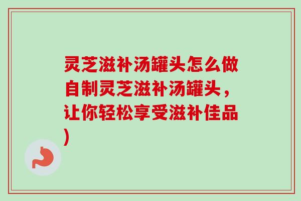 灵芝滋补汤罐头怎么做自制灵芝滋补汤罐头,让你轻松享受滋补佳品) 灵芝滋补汤罐头怎么做自制灵芝滋补汤罐头,让你轻松享受滋补佳品)