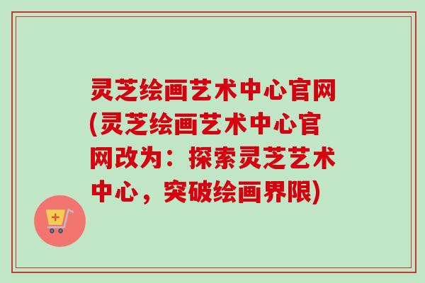 灵芝绘画艺术中心官网(灵芝绘画艺术中心官网改为：探索灵芝艺术中心，突破绘画界限)