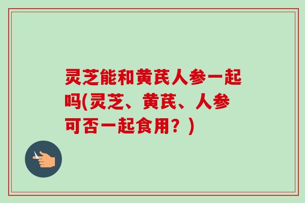 灵芝能和黄芪人参一起吗(灵芝、黄芪、人参可否一起食用?) 灵芝能和黄芪人参一起吗(灵芝、黄芪、人参可否一起食用?)