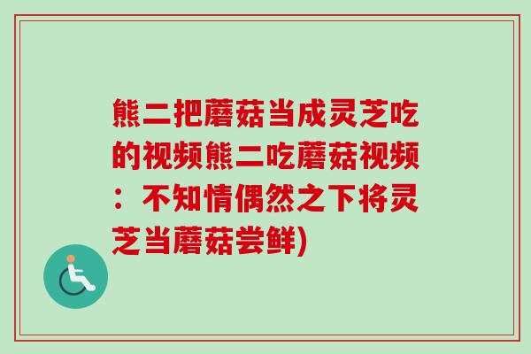 熊二把蘑菇当成灵芝吃的视频熊二吃蘑菇视频:不知情偶然之下将灵芝当蘑菇尝鲜) 熊二把蘑菇当成灵芝吃的视频熊二吃蘑菇视频:不知情偶然之下将灵芝当蘑菇尝鲜)