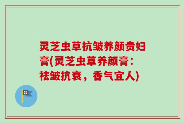 灵芝虫草抗皱养颜贵妇膏(灵芝虫草养颜膏:祛皱抗衰,香气宜人) 灵芝虫草抗皱养颜贵妇膏(灵芝虫草养颜膏:祛皱抗衰,香气宜人)