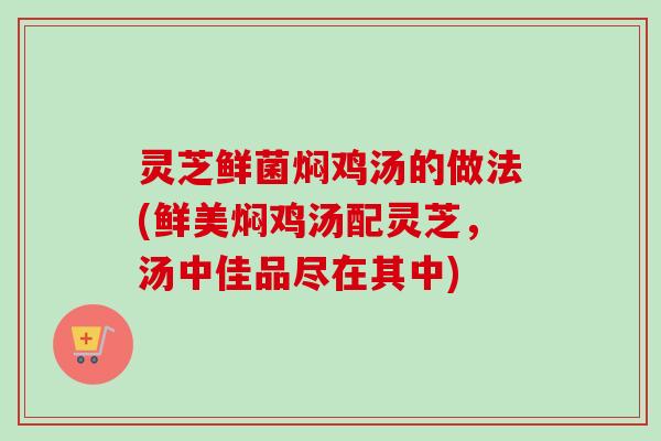 灵芝鲜菌焖鸡汤的做法(鲜美焖鸡汤配灵芝,汤中佳品尽在其中) 灵芝鲜菌焖鸡汤的做法(鲜美焖鸡汤配灵芝,汤中佳品尽在其中)