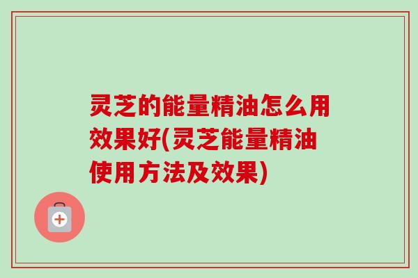 灵芝的能量精油怎么用效果好(灵芝能量精油使用方法及效果) 灵芝的能量精油怎么用效果好(灵芝能量精油使用方法及效果)