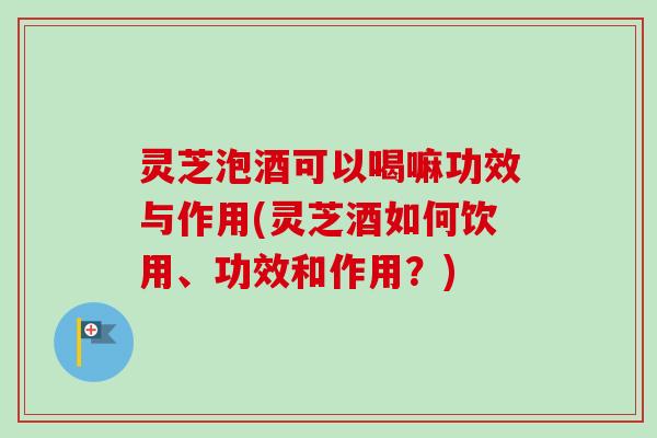 灵芝泡酒可以喝嘛功效与作用(灵芝酒如何饮用、功效和作用？)