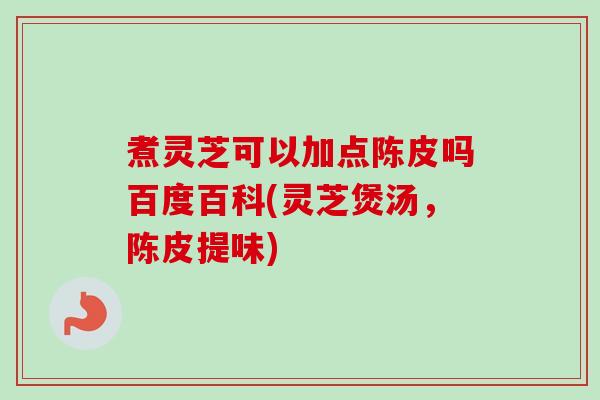 煮灵芝可以加点陈皮吗百度百科(灵芝煲汤，陈皮提味)