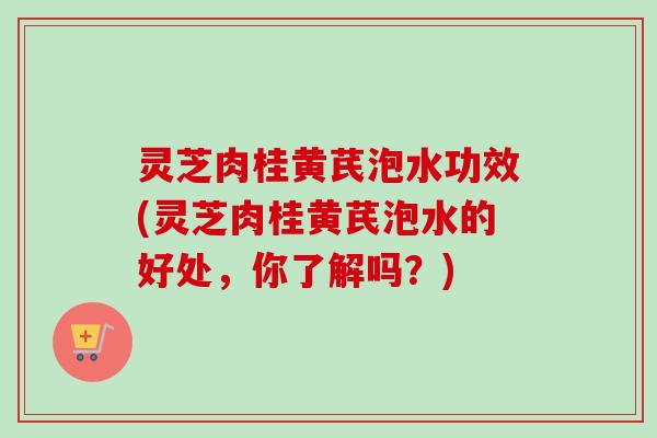 灵芝肉桂黄芪泡水功效(灵芝肉桂黄芪泡水的好处,你了解吗?) 灵芝肉桂黄芪泡水功效(灵芝肉桂黄芪泡水的好处,你了解吗?)