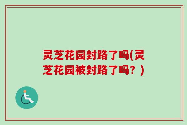 灵芝花园封路了吗(灵芝花园被封路了吗？)