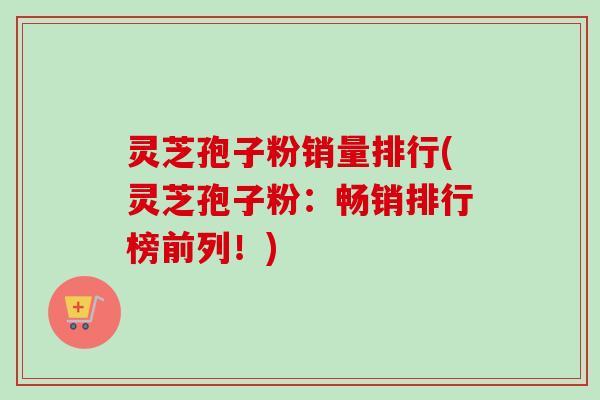 灵芝孢子粉销量排行(灵芝孢子粉：畅销排行榜前列！)