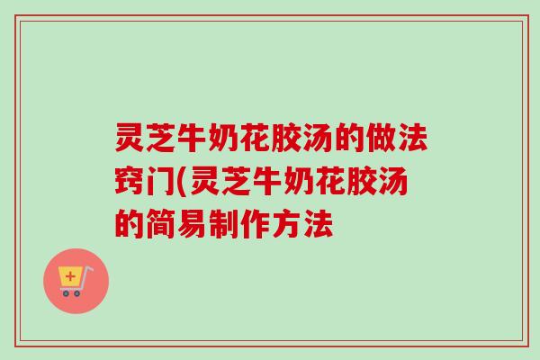 灵芝牛奶花胶汤的做法窍门(灵芝牛奶花胶汤的简易制作方法 灵芝牛奶花胶汤的做法窍门(灵芝牛奶花胶汤的简易制作方法