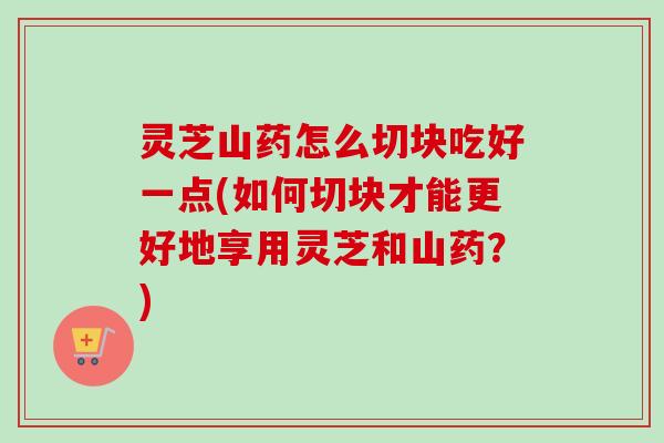 灵芝山药怎么切块吃好一点(如何切块才能更好地享用灵芝和山药?) 灵芝山药怎么切块吃好一点(如何切块才能更好地享用灵芝和山药?)