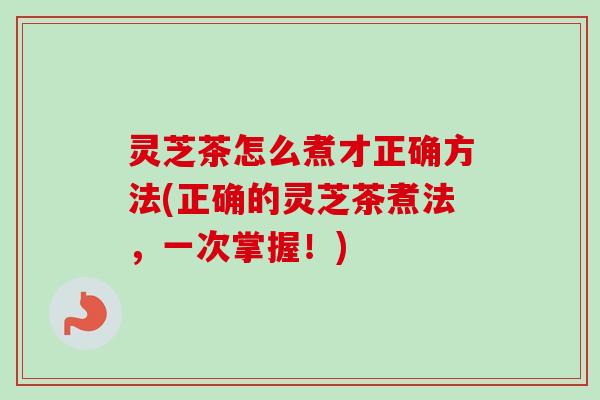 灵芝茶怎么煮才正确方法(正确的灵芝茶煮法,一次掌握!) 灵芝茶怎么煮才正确方法(正确的灵芝茶煮法,一次掌握!)