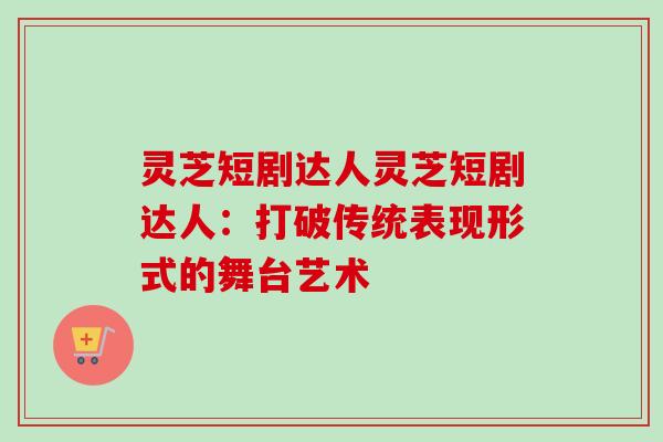 灵芝短剧达人灵芝短剧达人:打破传统表现形式的舞台艺术 灵芝短剧达人灵芝短剧达人:打破传统表现形式的舞台艺术