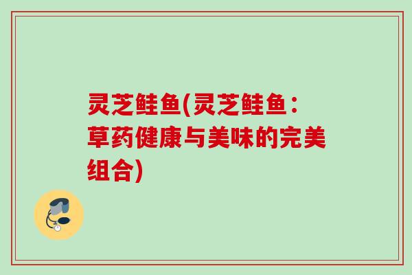 灵芝鲑鱼(灵芝鲑鱼:草药健康与美味的完美组合) 灵芝鲑鱼(灵芝鲑鱼:草药健康与美味的完美组合)