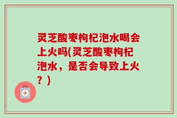 灵芝酸枣枸杞泡水喝会上火吗(灵芝酸枣枸杞泡水，是否会导致上火？)