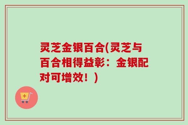 灵芝金银百合(灵芝与百合相得益彰：金银配对可增效！)