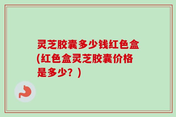 灵芝胶囊多少钱红色盒(红色盒灵芝胶囊价格是多少?) 灵芝胶囊多少钱红色盒(红色盒灵芝胶囊价格是多少?)