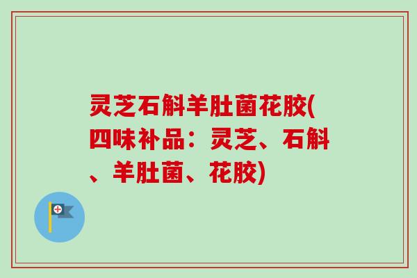 灵芝石斛羊肚菌花胶(四味补品:灵芝、石斛、羊肚菌、花胶) 灵芝石斛羊肚菌花胶(四味补品:灵芝、石斛、羊肚菌、花胶)