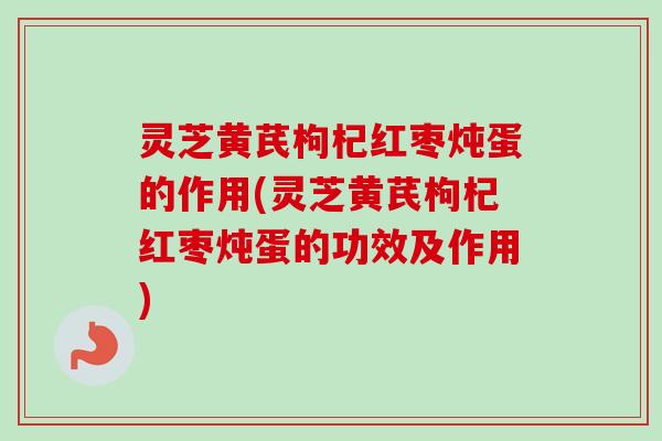 灵芝黄芪枸杞红枣炖蛋的作用(灵芝黄芪枸杞红枣炖蛋的功效及作用)