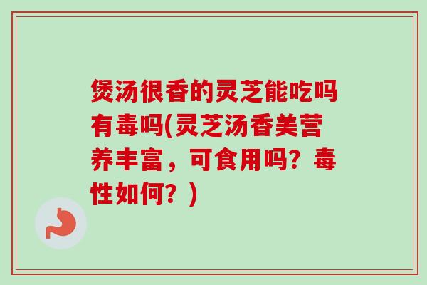 煲汤很香的灵芝能吃吗有毒吗(灵芝汤香美营养丰富,可食用吗?毒性如何?) 煲汤很香的灵芝能吃吗有毒吗(灵芝汤香美营养丰富,可食用吗?毒性如何?)